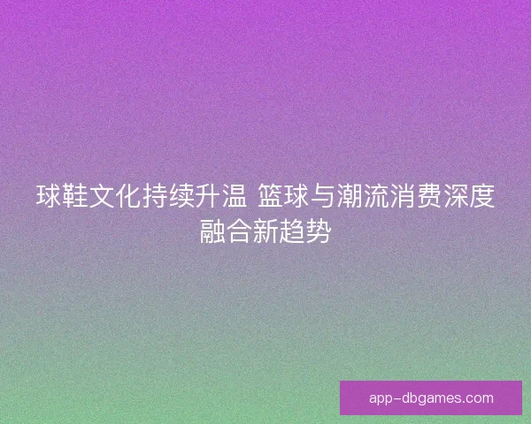 球鞋文化持续升温 篮球与潮流消费深度融合新趋势 球鞋文化持续升温 篮球与潮流消费深度融合新趋势