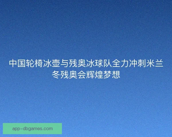 中国轮椅冰壶与残奥冰球队全力冲刺米兰冬残奥会辉煌梦想