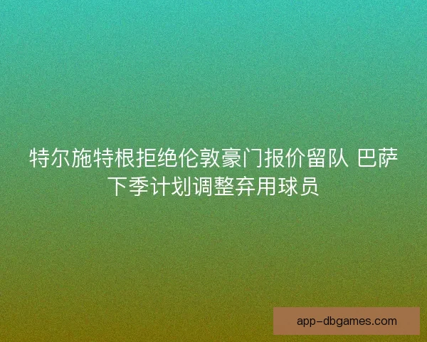 特尔施特根拒绝伦敦豪门报价留队 巴萨下季计划调整弃用球员