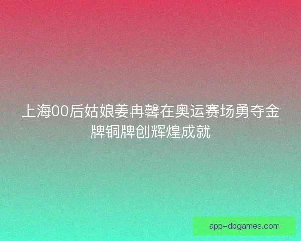 上海00后姑娘姜冉馨在奥运赛场勇夺金牌铜牌创辉煌成就