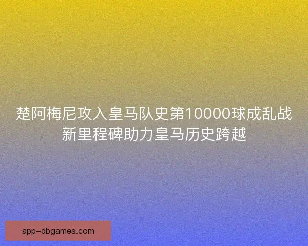 楚阿梅尼攻入皇马队史第10000球成乱战新里程碑助力皇马历史跨越