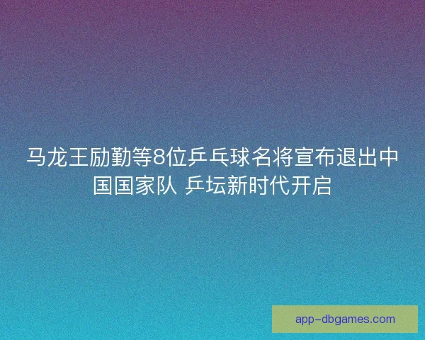 马龙王励勤等8位乒乓球名将宣布退出中国国家队 乒坛新时代开启