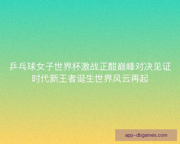 乒乓球女子世界杯激战正酣巅峰对决见证时代新王者诞生世界风云再起