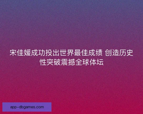 宋佳媛成功投出世界最佳成绩 创造历史性突破震撼全球体坛