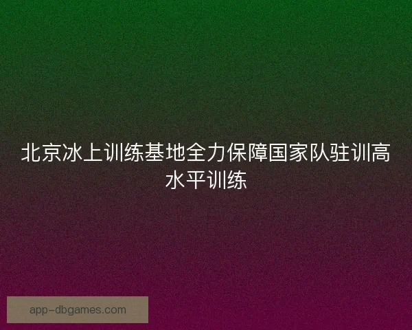 北京冰上训练基地全力保障国家队驻训高水平训练